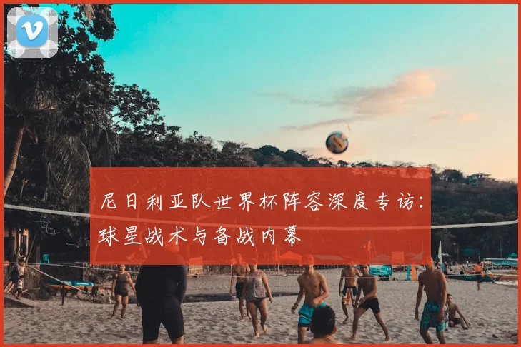 尼日利亚队世界杯阵容深度专访：球星战术与备战内幕