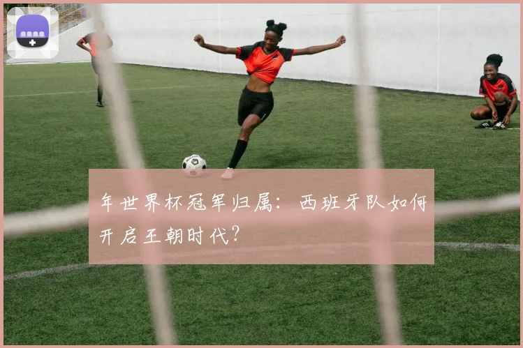 年世界杯冠军归属：西班牙队如何开启王朝时代？