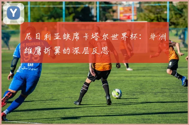 尼日利亚缺席卡塔尔世界杯：非洲雄鹰折翼的深层反思