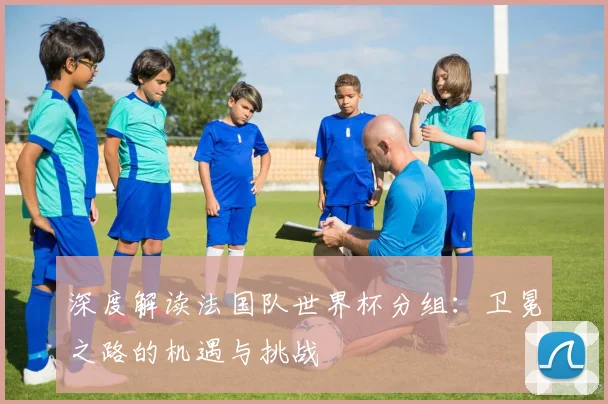 深度解读法国队世界杯分组：卫冕之路的机遇与挑战