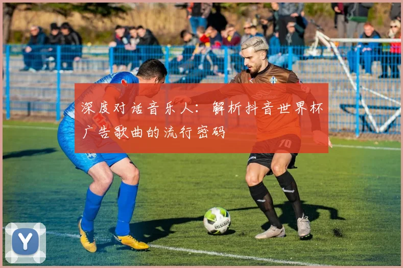 深度对话音乐人：解析抖音世界杯广告歌曲的流行密码