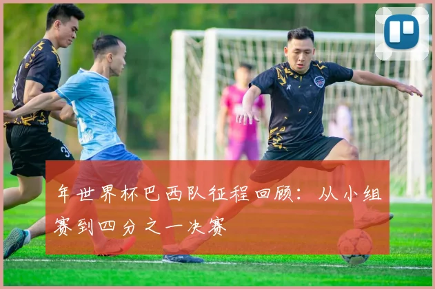 年世界杯巴西队征程回顾:从小组赛到四分之一决赛