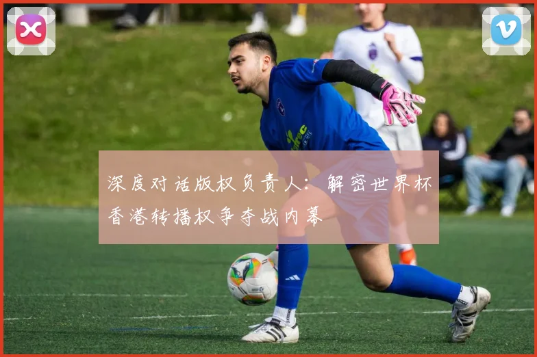 深度对话版权负责人：解密世界杯香港转播权争夺战内幕