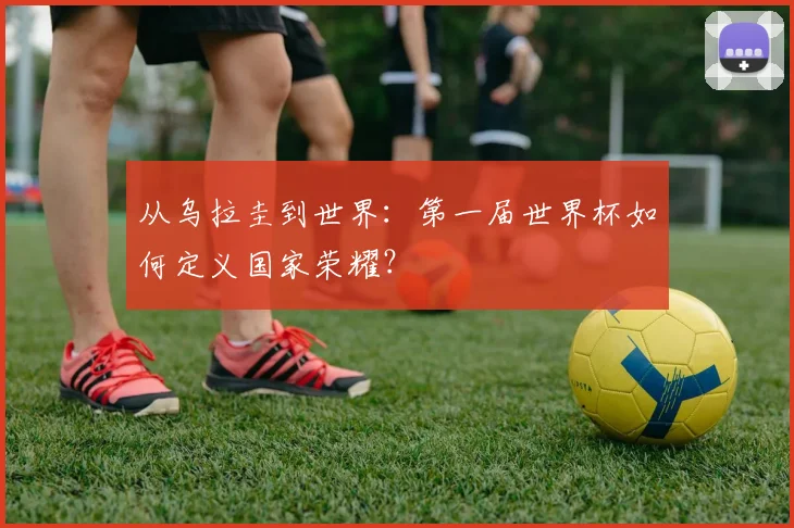从乌拉圭到世界：第一届世界杯如何定义国家荣耀？