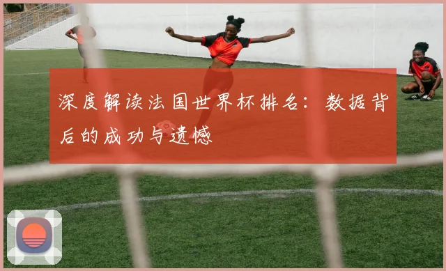 深度解读法国世界杯排名:数据背后的成功与遗憾