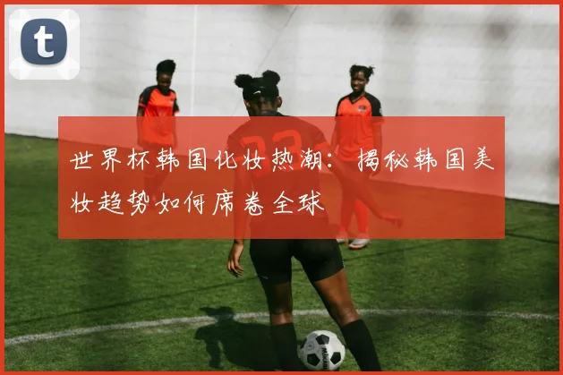 世界杯韩国化妆热潮：揭秘韩国美妆趋势如何席卷全球