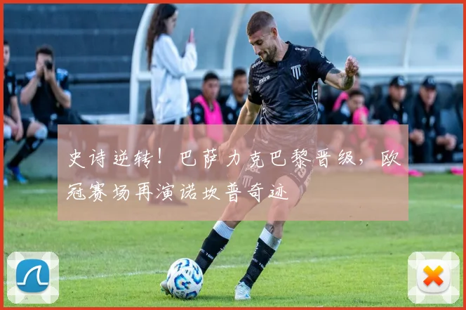 史诗逆转！巴萨力克巴黎晋级，欧冠赛场再演诺坎普奇迹