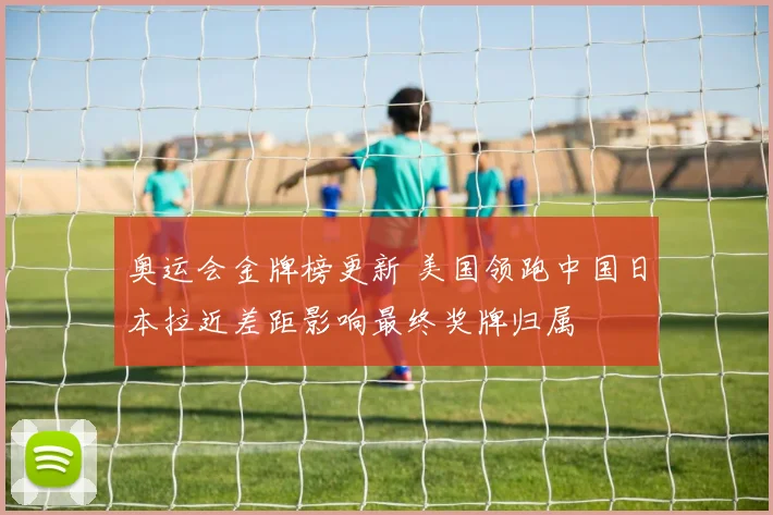 奥运会金牌榜更新 美国领跑中国日本拉近差距影响最终奖牌归属