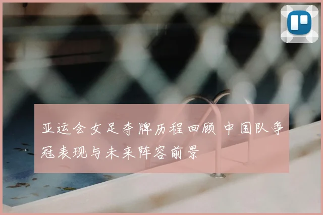 亚运会女足夺牌历程回顾 中国队争冠表现与未来阵容前景