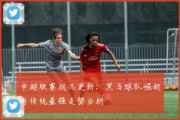 中超联赛战况更新：黑马球队崛起与传统豪强走势分析