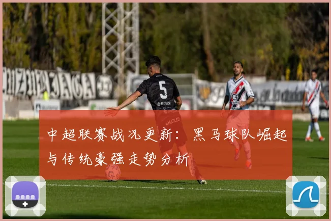 中超联赛战况更新：黑马球队崛起与传统豪强走势分析