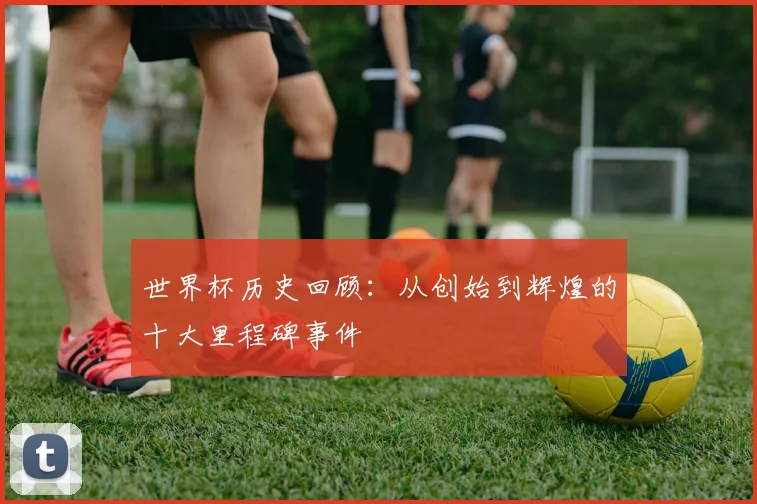 世界杯历史回顾：从创始到辉煌的十大里程碑事件